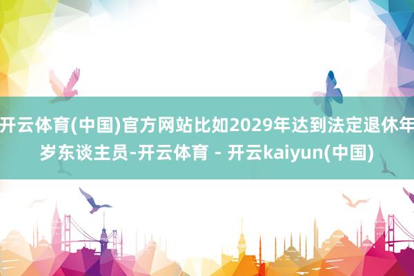 开云体育(中国)官方网站比如2029年达到法定退休年岁东谈主员-开云体育 - 开云kaiyun(中国)