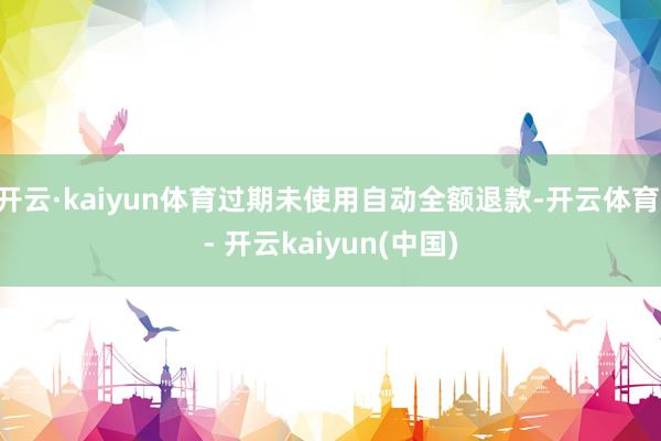 开云·kaiyun体育过期未使用自动全额退款-开云体育 - 开云kaiyun(中国)