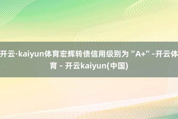 开云·kaiyun体育宏辉转债信用级别为“A+”-开云体育 - 开云kaiyun(中国)