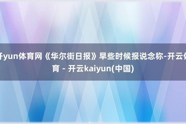 开yun体育网《华尔街日报》早些时候报说念称-开云体育 - 开云kaiyun(中国)