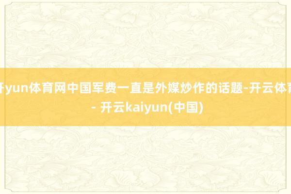 开yun体育网中国军费一直是外媒炒作的话题-开云体育 - 开云kaiyun(中国)