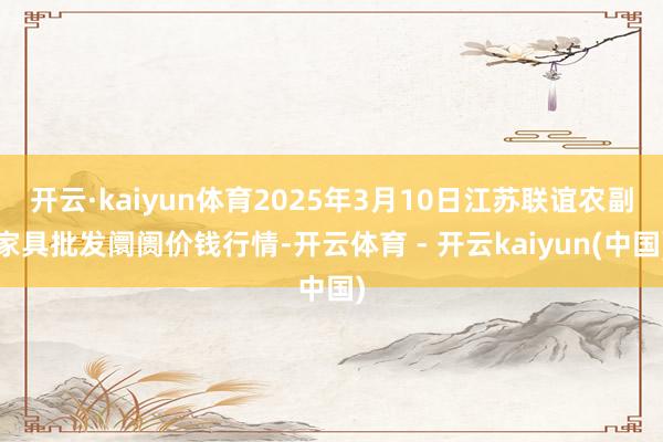 开云·kaiyun体育2025年3月10日江苏联谊农副家具批发阛阓价钱行情-开云体育 - 开云kaiyun(中国)