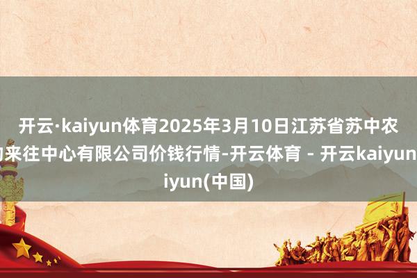 开云·kaiyun体育2025年3月10日江苏省苏中农副产物来往中心有限公司价钱行情-开云体育 - 开云kaiyun(中国)