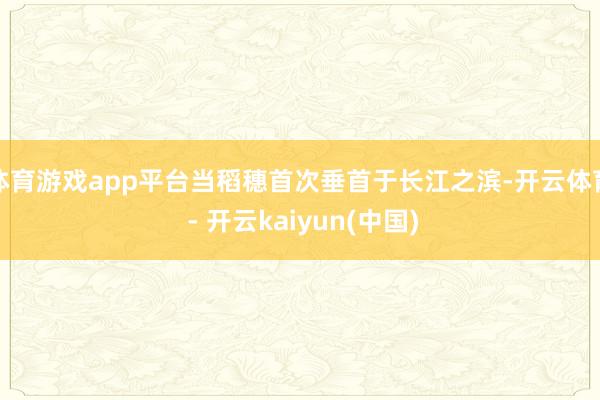 体育游戏app平台当稻穗首次垂首于长江之滨-开云体育 - 开云kaiyun(中国)