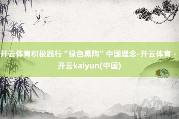 开云体育积极践行“绿色熏陶”中国理念-开云体育 - 开云kaiyun(中国)