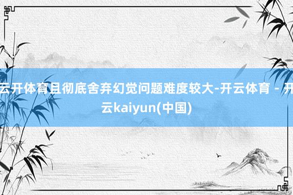 云开体育且彻底舍弃幻觉问题难度较大-开云体育 - 开云kaiyun(中国)
