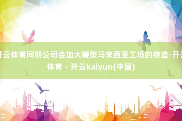 开云体育同期公司会加大鞭策马来西亚工场的缔造-开云体育 - 开云kaiyun(中国)