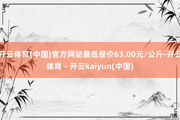 开云体育(中国)官方网站最低报价63.00元/公斤-开云体育 - 开云kaiyun(中国)