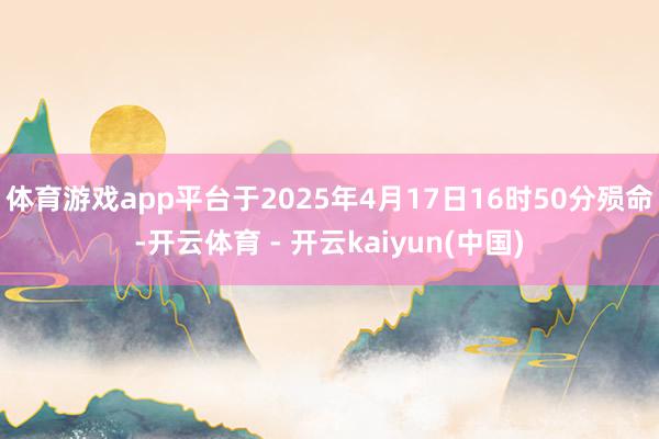 体育游戏app平台于2025年4月17日16时50分殒命-开云体育 - 开云kaiyun(中国)
