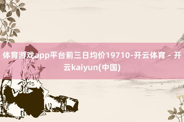 体育游戏app平台前三日均价19710-开云体育 - 开云kaiyun(中国)