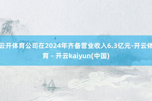 云开体育公司在2024年齐备营业收入6.3亿元-开云体育 - 开云kaiyun(中国)