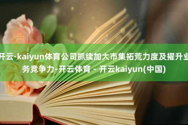 开云·kaiyun体育公司抓续加大市集拓荒力度及擢升业务竞争力-开云体育 - 开云kaiyun(中国)