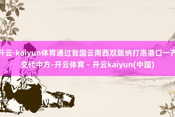 开云·kaiyun体育通过我国云南西双版纳打洛港口一齐交代中方-开云体育 - 开云kaiyun(中国)