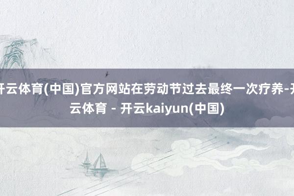 开云体育(中国)官方网站在劳动节过去最终一次疗养-开云体育 - 开云kaiyun(中国)