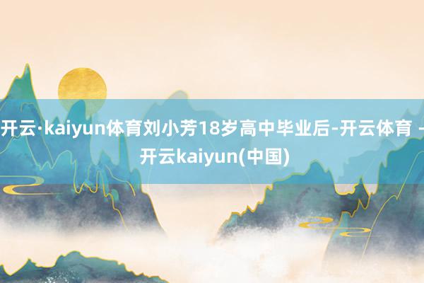 开云·kaiyun体育刘小芳18岁高中毕业后-开云体育 - 开云kaiyun(中国)