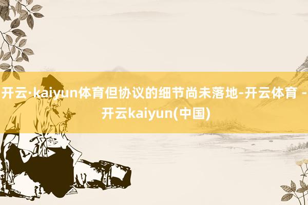 开云·kaiyun体育但协议的细节尚未落地-开云体育 - 开云kaiyun(中国)