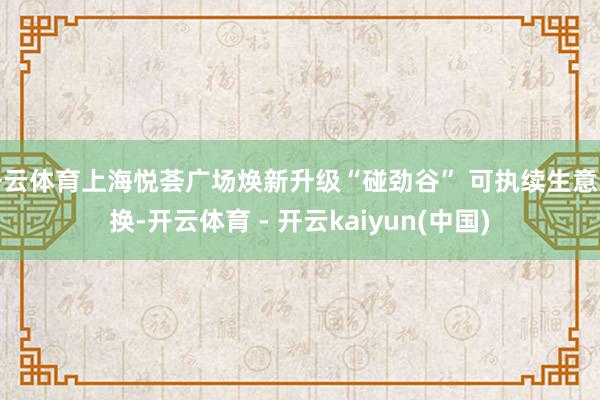 开云体育上海悦荟广场焕新升级“碰劲谷” 可执续生意改换-开云体育 - 开云kaiyun(中国)
