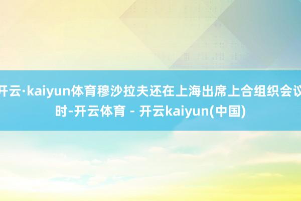 开云·kaiyun体育穆沙拉夫还在上海出席上合组织会议时-开云体育 - 开云kaiyun(中国)