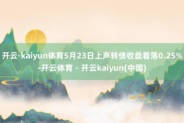 开云·kaiyun体育5月23日上声转债收盘着落0.25%-开云体育 - 开云kaiyun(中国)