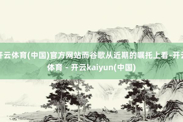 开云体育(中国)官方网站而谷歌从近期的嘱托上看-开云体育 - 开云kaiyun(中国)