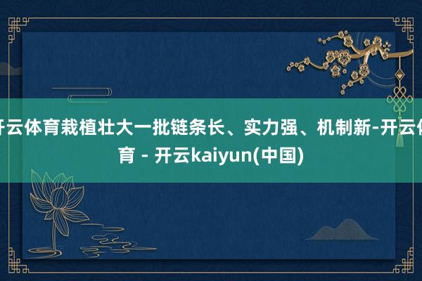 开云体育栽植壮大一批链条长、实力强、机制新-开云体育 - 开云kaiyun(中国)