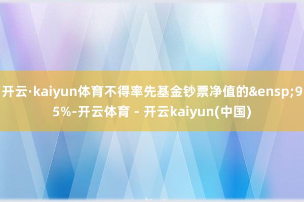 开云·kaiyun体育不得率先基金钞票净值的&ensp;95%-开云体育 - 开云kaiyun(中国)