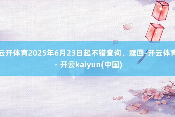 云开体育2025年6月23日起不错查询、赎回-开云体育 - 开云kaiyun(中国)