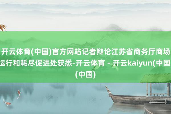 开云体育(中国)官方网站　　记者辩论江苏省商务厅商场运行和耗尽促进处获悉-开云体育 - 开云kaiyun(中国)