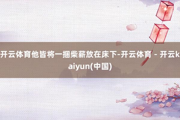 开云体育他皆将一捆柴薪放在床下-开云体育 - 开云kaiyun(中国)
