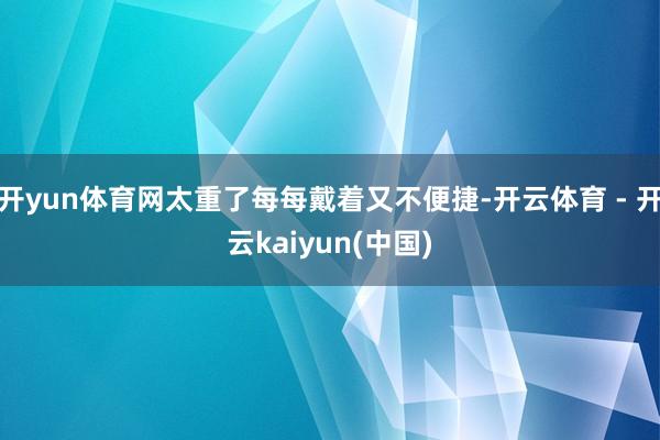 开yun体育网太重了每每戴着又不便捷-开云体育 - 开云kaiyun(中国)