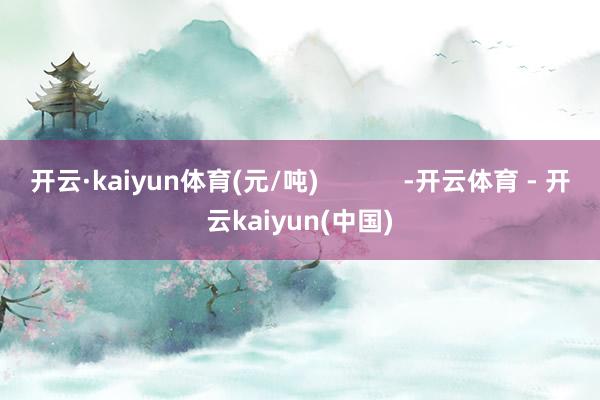 开云·kaiyun体育(元/吨)            -开云体育 - 开云kaiyun(中国)