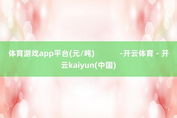体育游戏app平台(元/吨)            -开云体育 - 开云kaiyun(中国)