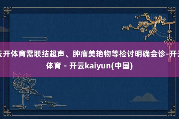 云开体育需联结超声、肿瘤美艳物等检讨明确会诊-开云体育 - 开云kaiyun(中国)