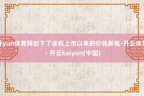 开yun体育网创下了该机上市以来的价钱新低-开云体育 - 开云kaiyun(中国)