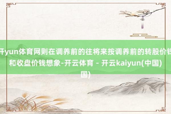开yun体育网则在调养前的往将来按调养前的转股价钱和收盘价钱想象-开云体育 - 开云kaiyun(中国)