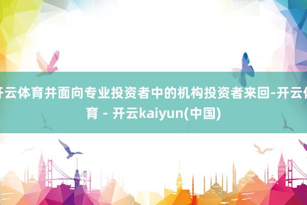开云体育并面向专业投资者中的机构投资者来回-开云体育 - 开云kaiyun(中国)