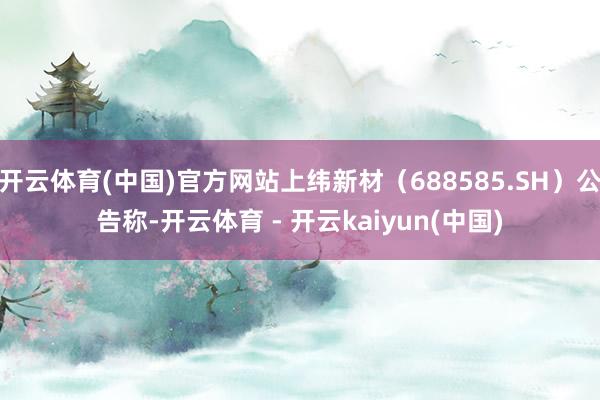 开云体育(中国)官方网站上纬新材（688585.SH）公告称-开云体育 - 开云kaiyun(中国)