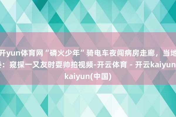 开yun体育网“磷火少年”骑电车夜闯病房走廊，当地卫健委：窥探一又友时耍帅拍视频-开云体育 - 开云kaiyun(中国)