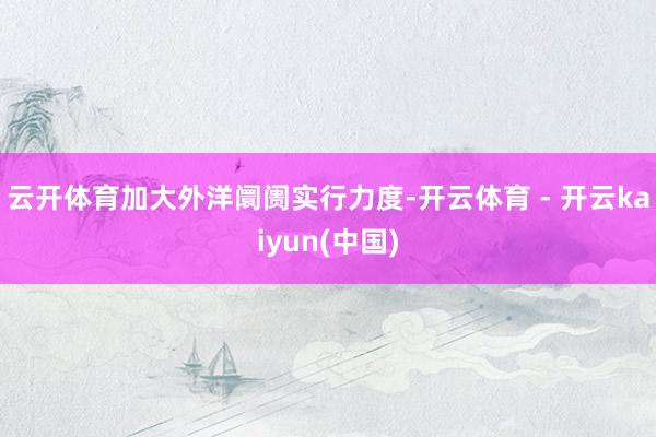 云开体育加大外洋阛阓实行力度-开云体育 - 开云kaiyun(中国)