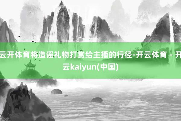 云开体育将造谣礼物打赏给主播的行径-开云体育 - 开云kaiyun(中国)