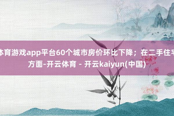 体育游戏app平台60个城市房价环比下降;在二手住宅方面-开云体育 - 开云kaiyun(中国)