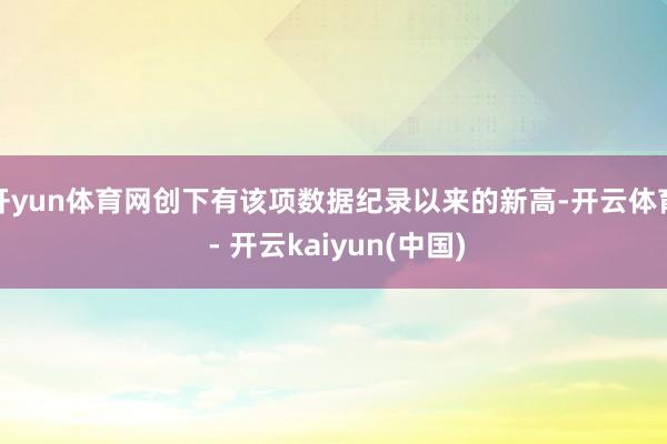 开yun体育网创下有该项数据纪录以来的新高-开云体育 - 开云kaiyun(中国)