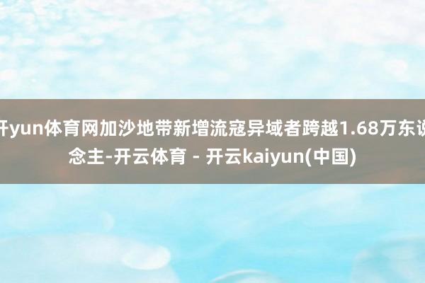 开yun体育网加沙地带新增流寇异域者跨越1.68万东说念主-开云体育 - 开云kaiyun(中国)