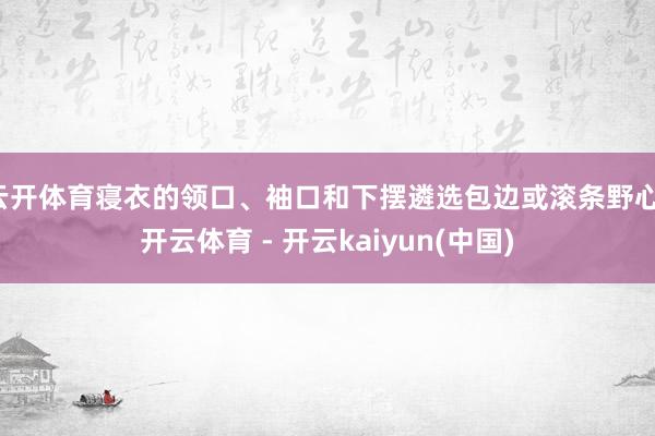 云开体育寝衣的领口、袖口和下摆遴选包边或滚条野心-开云体育 - 开云kaiyun(中国)
