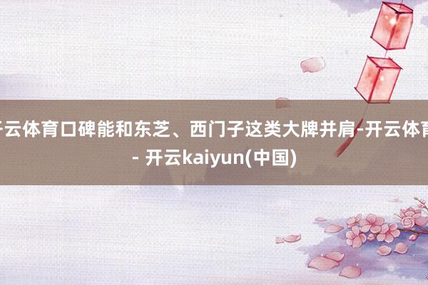 开云体育口碑能和东芝、西门子这类大牌并肩-开云体育 - 开云kaiyun(中国)