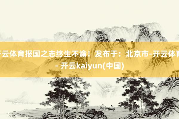 开云体育报国之志终生不渝!发布于:北京市-开云体育 - 开云kaiyun(中国)