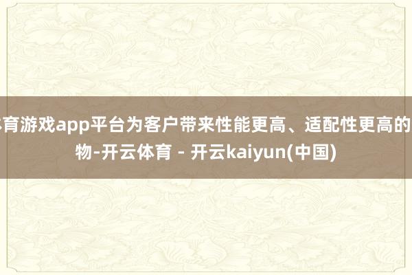 体育游戏app平台为客户带来性能更高、适配性更高的产物-开云体育 - 开云kaiyun(中国)
