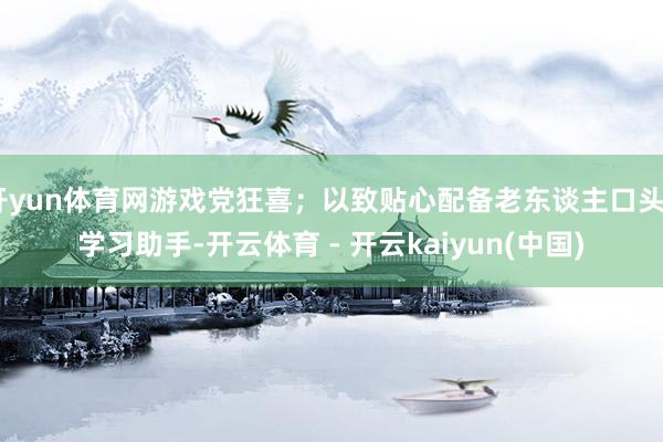 开yun体育网游戏党狂喜；以致贴心配备老东谈主口头+学习助手-开云体育 - 开云kaiyun(中国)