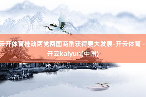 云开体育推动两党两国商酌获得更大发展-开云体育 - 开云kaiyun(中国)