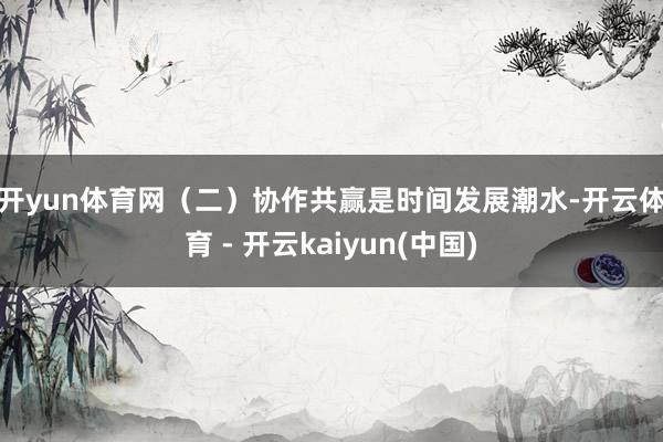 开yun体育网　　（二）　　协作共赢是时间发展潮水-开云体育 - 开云kaiyun(中国)